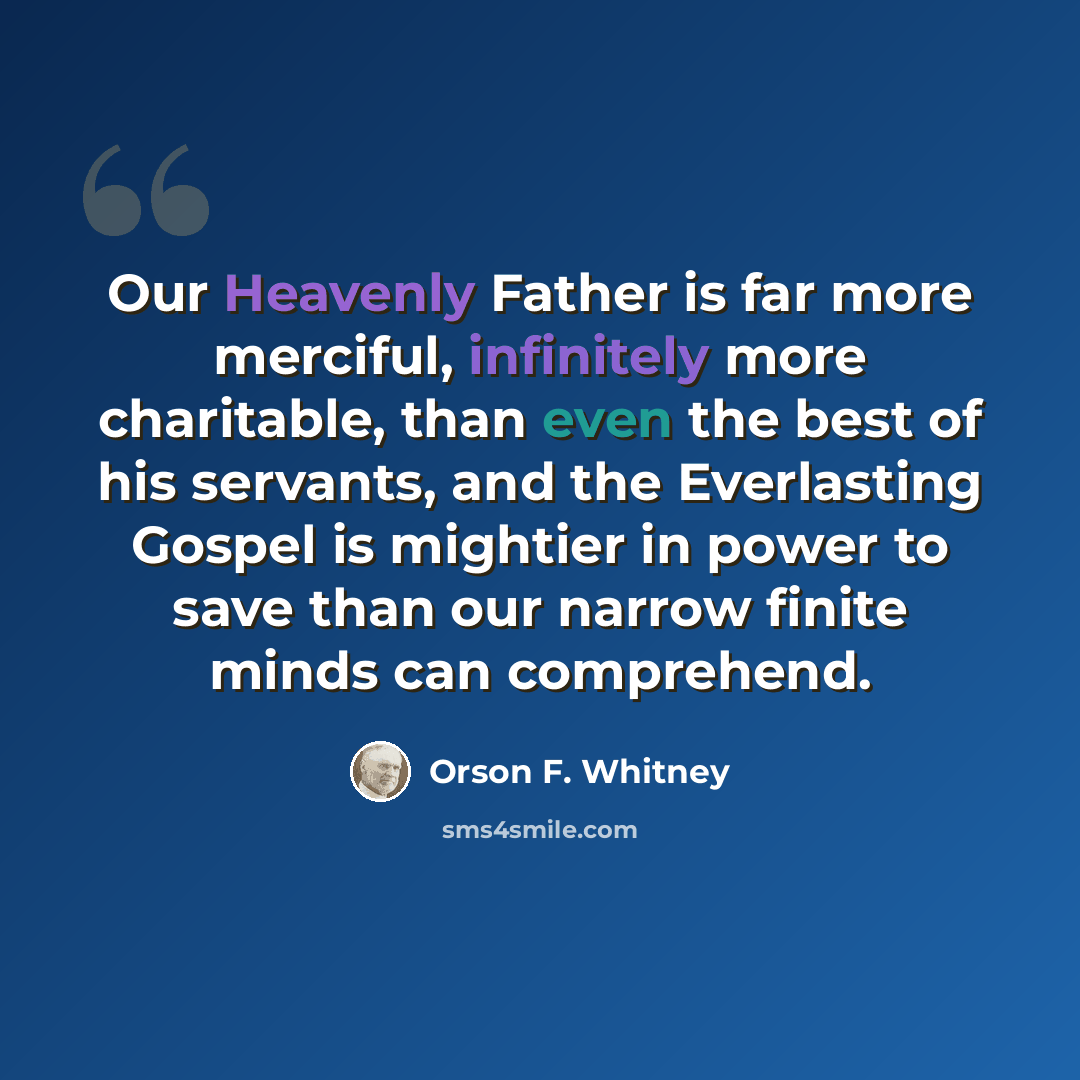 “Our Heavenly Father is far more merciful, infinitely more charitable, than even the best of his servants, and the Everlasting Gospel is mightier in power to save than our narrow finite minds can comprehend.” quote by Orson F. Whitney
