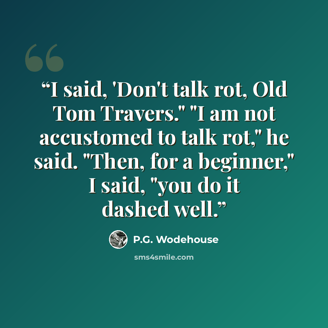 “I said, 'Don't talk rot, Old Tom Travers." "I am not accustomed to talk rot," he said. "Then, for a beginner," I said, "you do it dashed well.” quote by P.G. Wodehouse