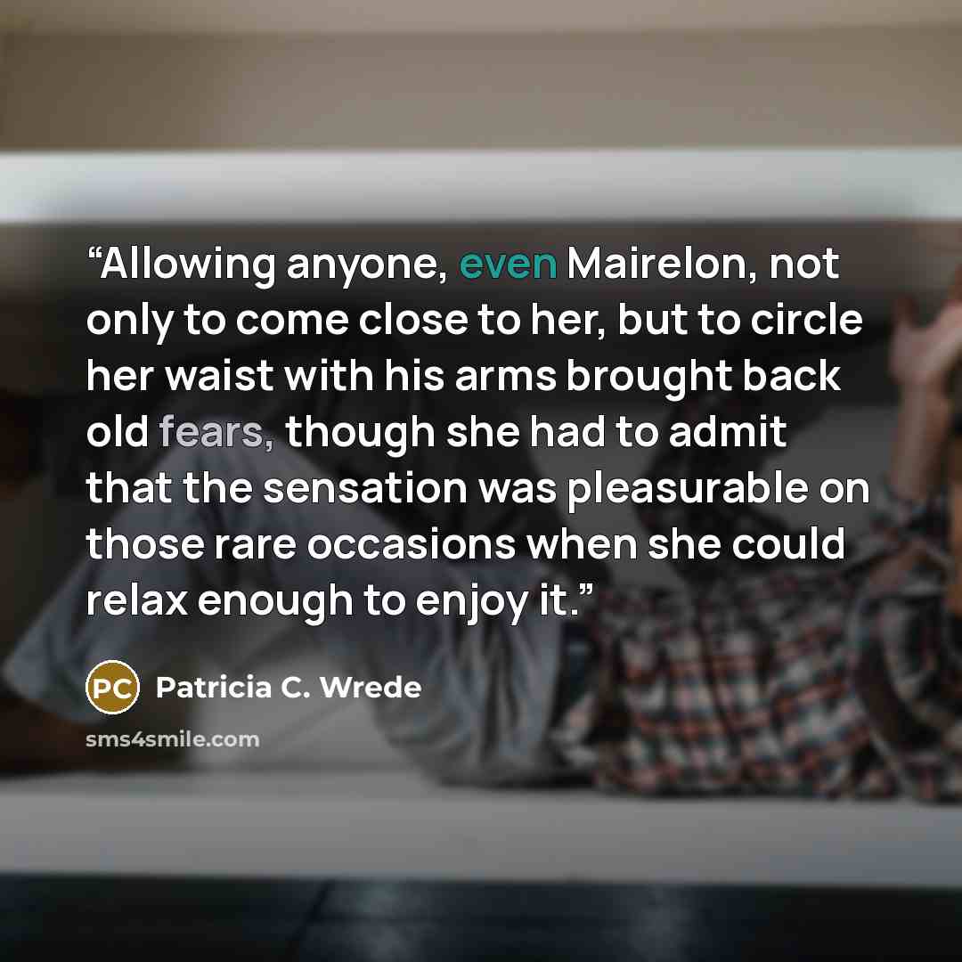 “Allowing anyone, even Mairelon, not only to come close to her, but to circle her waist with his arms brought back old fears, though she had to admit that the sensation was pleasurable on those rare occasions when she could relax enough to enjoy it.” quote by Patricia C. Wrede