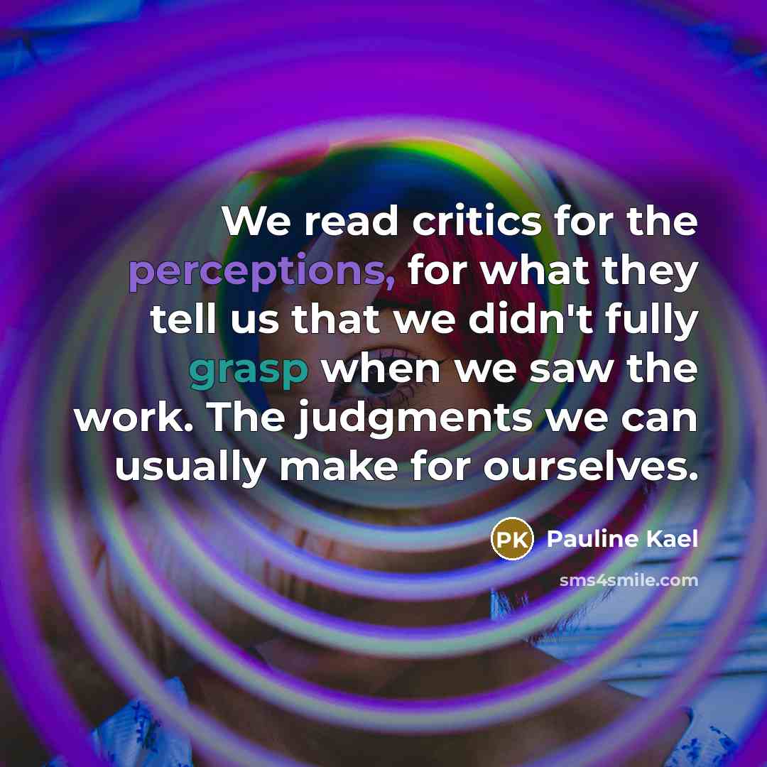 “We read critics for the perceptions, for what they tell us that we didn't fully grasp when we saw the work. The judgments we can usually make for ourselves.” quote by Pauline Kael