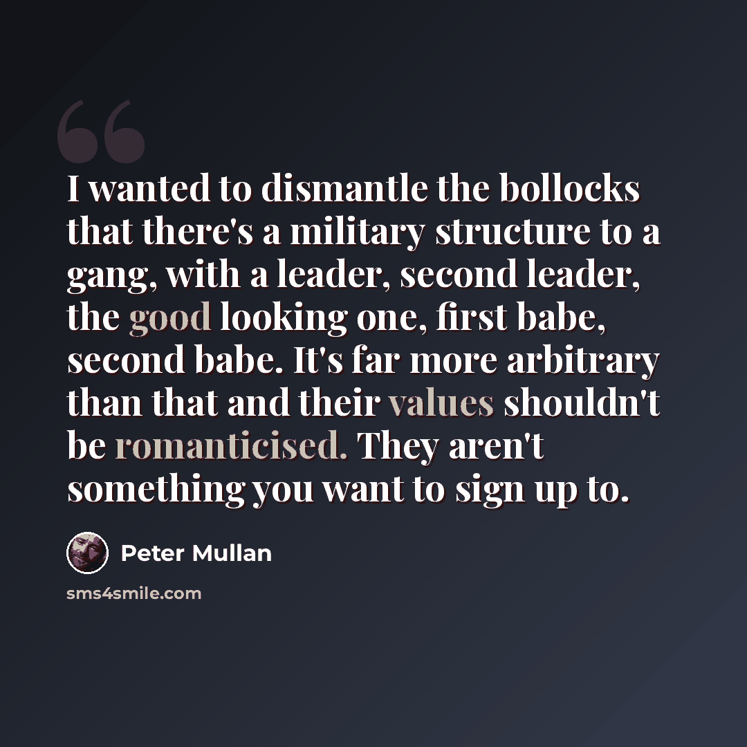 “I wanted to dismantle the bollocks that there's a military structure to a gang, with a leader, second leader, the good looking one, first babe, second babe. It's far more arbitrary than that and their values shouldn't be romanticised. They aren't something you want to sign up to.” quote by Peter Mullan