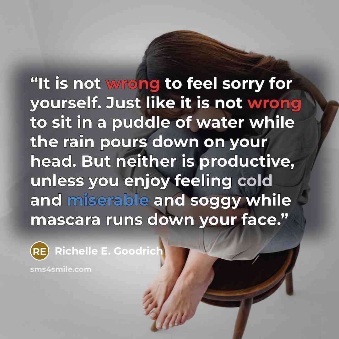 “It is not wrong to feel sorry for yourself. Just like it is not wrong to sit in a puddle of water while the rain pours down on your head. But neither is productive, unless you enjoy feeling cold and miserable and soggy while mascara runs down your face.” quote by Richelle E. Goodrich