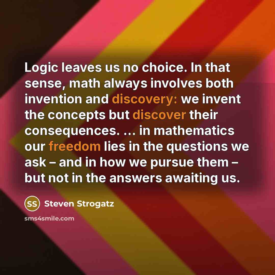 “Logic leaves us no choice. In that sense, math always involves both invention and discovery: we invent the concepts but discover their consequences. … in mathematics our freedom lies in the questions we ask – and in how we pursue them – but not in the answers awaiting us.” quote by Steven Strogatz