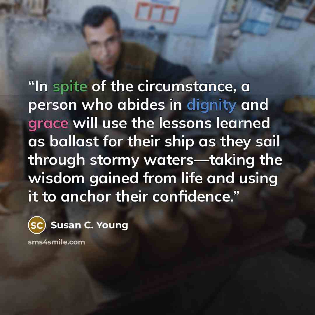 “In spite of the circumstance, a person who abides in dignity and grace will use the lessons learned as ballast for their ship as they sail through stormy waters—taking the wisdom gained from life and using it to anchor their confidence.” quote by Susan C. Young
