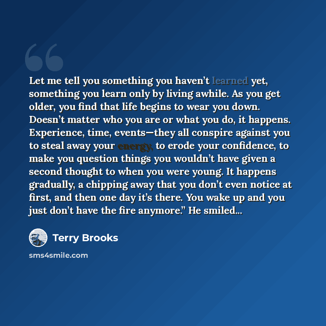 “Let me tell you something you haven’t learned yet, something you learn only by living awhile. As you get older, you find that life begins to wear you down. Doesn’t matter who you are or what you do, it happens. Experience, time, events—they all conspire against you to steal away your energy, to…” quote by Terry Brooks
