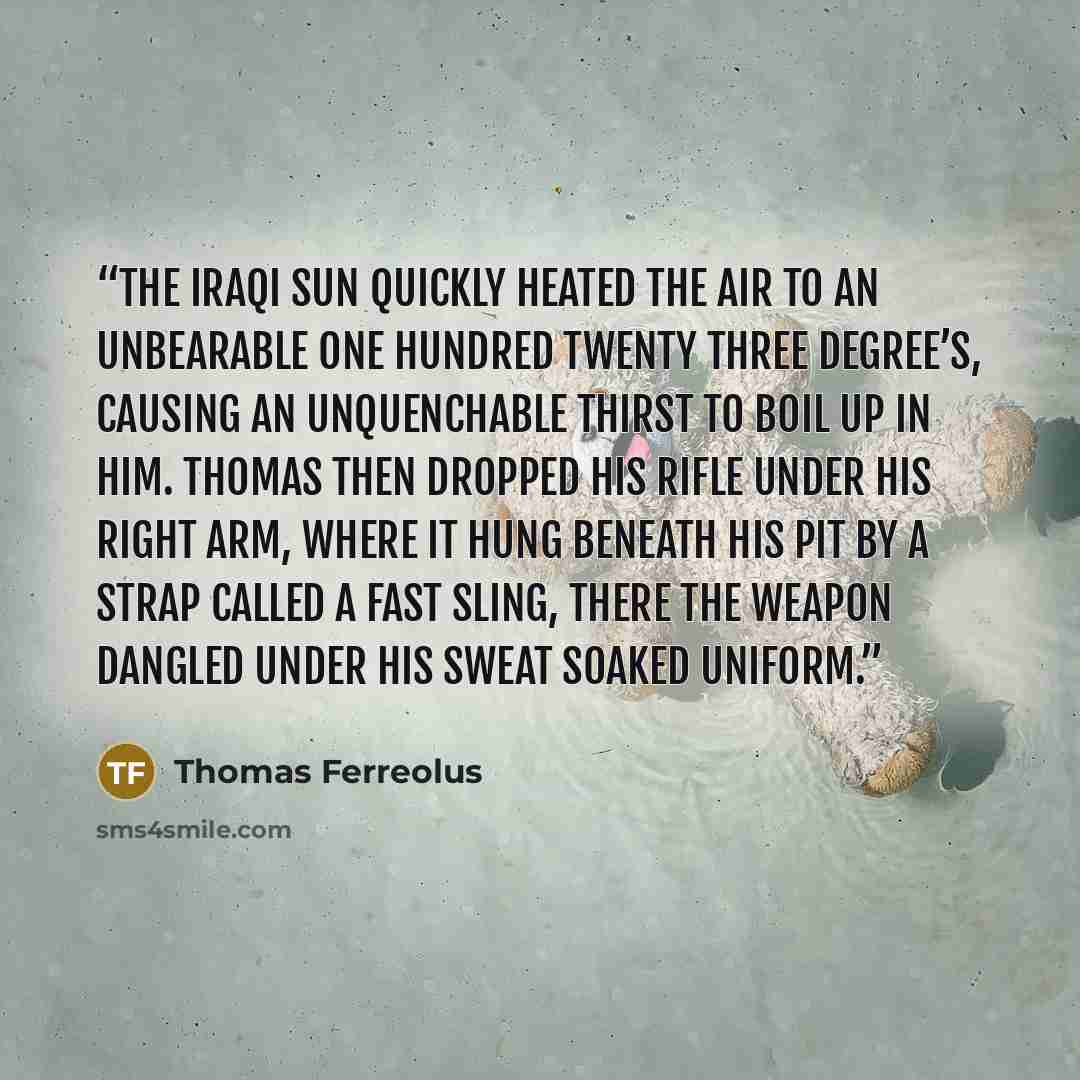 “The Iraqi sun quickly heated the air to an unbearable one hundred twenty three degree’s, causing an unquenchable thirst to boil up in him. Thomas then dropped his rifle under his right arm, where it hung beneath his pit by a strap called a fast sling, there the weapon dangled under his sweat…” quote by Thomas Ferreolus