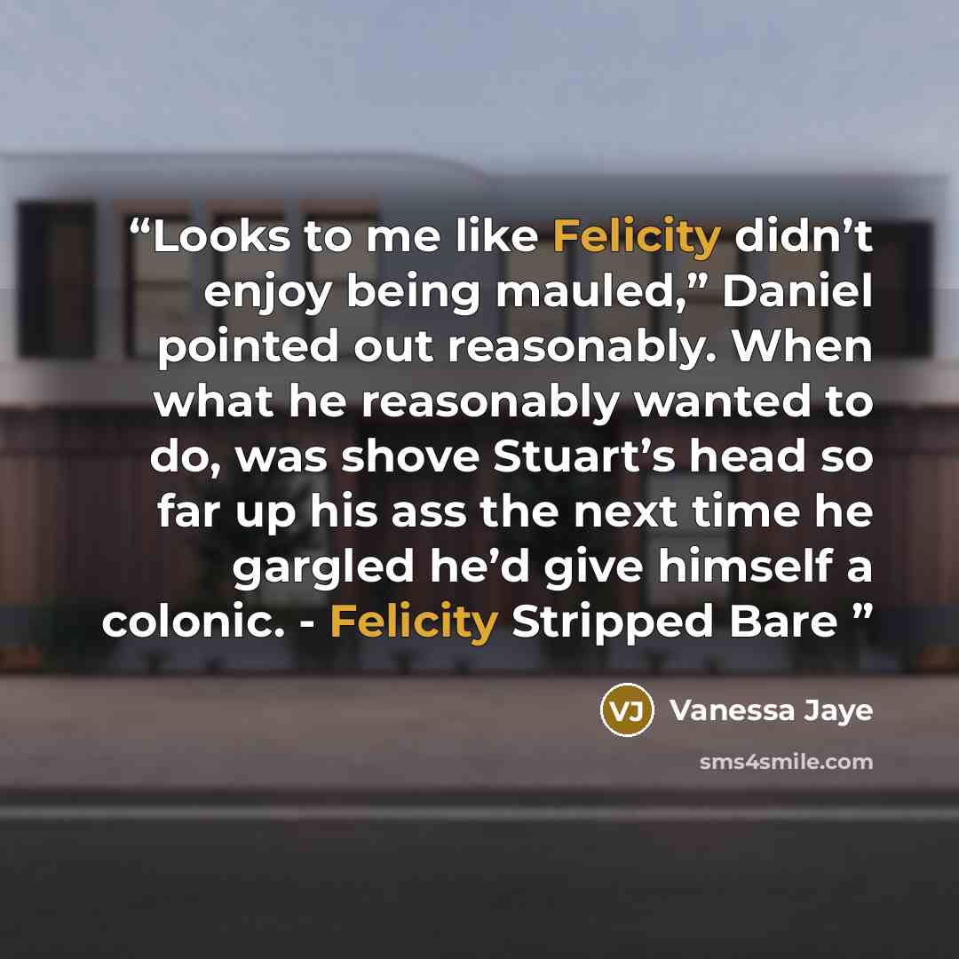 “Looks to me like Felicity didn’t enjoy being mauled,” Daniel pointed out reasonably. When what he reasonably wanted to do, was shove Stuart’s head so far up his ass the next time he gargled he’d give himself a colonic. - Felicity Stripped Bare” quote by Vanessa Jaye