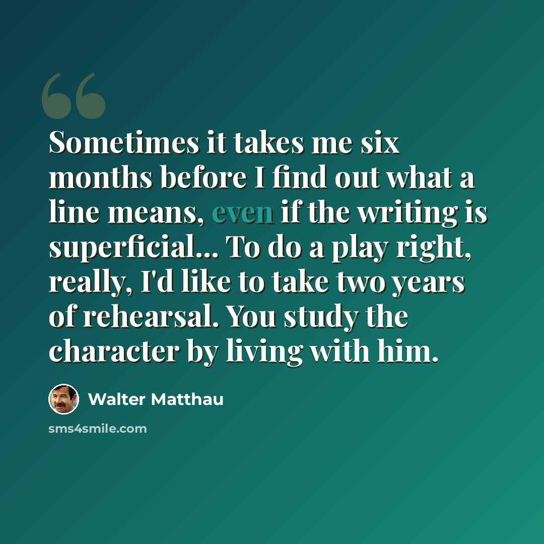 “Sometimes it takes me six months before I find out what a line means, even if the writing is superficial... To do a play right, really, I'd like to take two years of rehearsal. You study the character by living with him.” quote by Walter Matthau