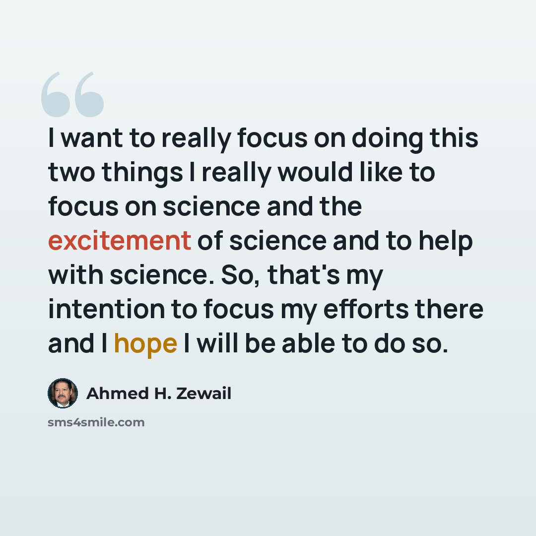“I want to really focus on doing this two things I really would like to focus on science and the excitement of science and to help with science. So, that's my intention to focus my efforts there and I hope I will be able to do so.” quote by Ahmed H. Zewail