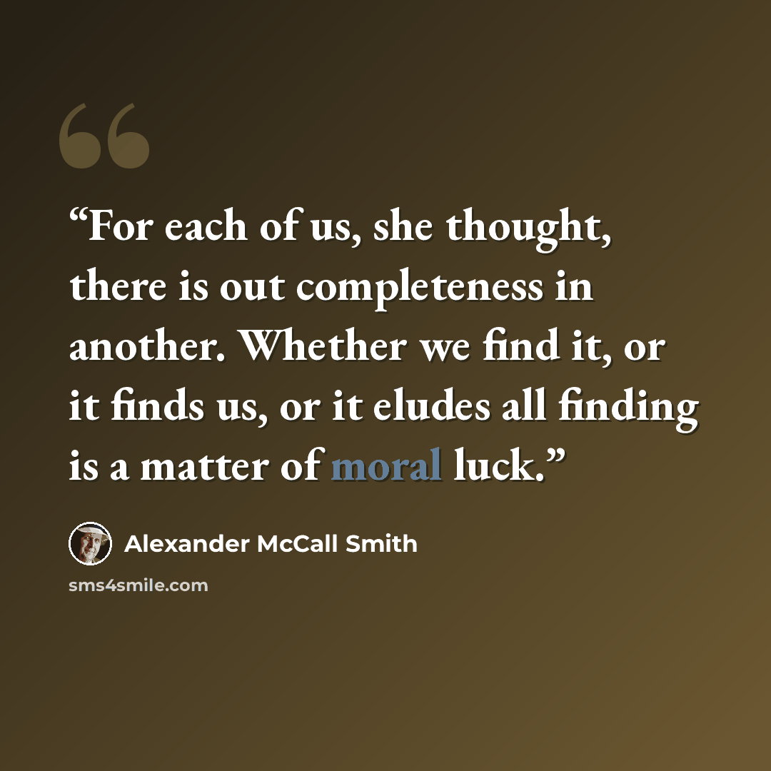 “For each of us, she thought, there is out completeness in another. Whether we find it, or it finds us, or it eludes all finding is a matter of moral luck.” quote by Alexander McCall Smith