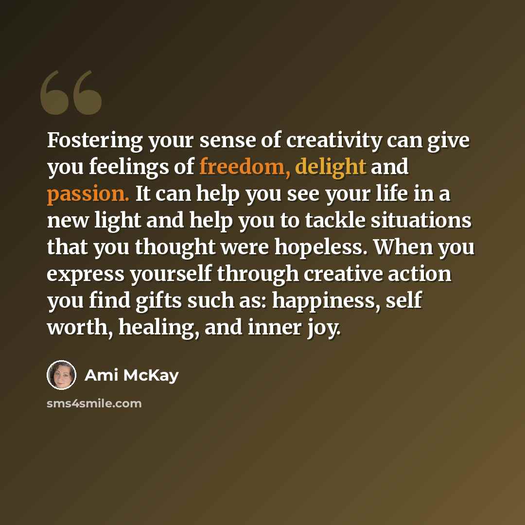 “Fostering your sense of creativity can give you feelings of freedom, delight and passion. It can help you see your life in a new light and help you to tackle situations that you thought were hopeless. When you express yourself through creative action you find gifts such as: happiness, self worth…” quote by Ami McKay
