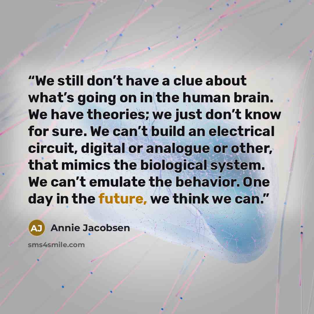 “We still don’t have a clue about what’s going on in the human brain. We have theories; we just don’t know for sure. We can’t build an electrical circuit, digital or analogue or other, that mimics the biological system. We can’t emulate the behavior. One day in the future, we think we can.” quote by Annie Jacobsen
