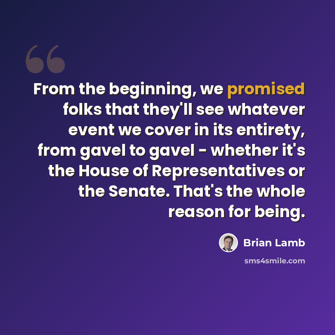 “From the beginning, we promised folks that they'll see whatever event we cover in its entirety, from gavel to gavel - whether it's the House of Representatives or the Senate. That's the whole reason for being.” quote by Brian Lamb