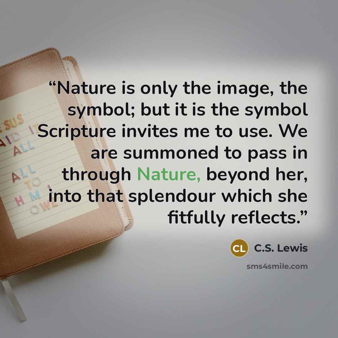“Nature is only the image, the symbol; but it is the symbol Scripture invites me to use. We are summoned to pass in through Nature, beyond her, into that splendour which she fitfully reflects.” quote by C.S. Lewis