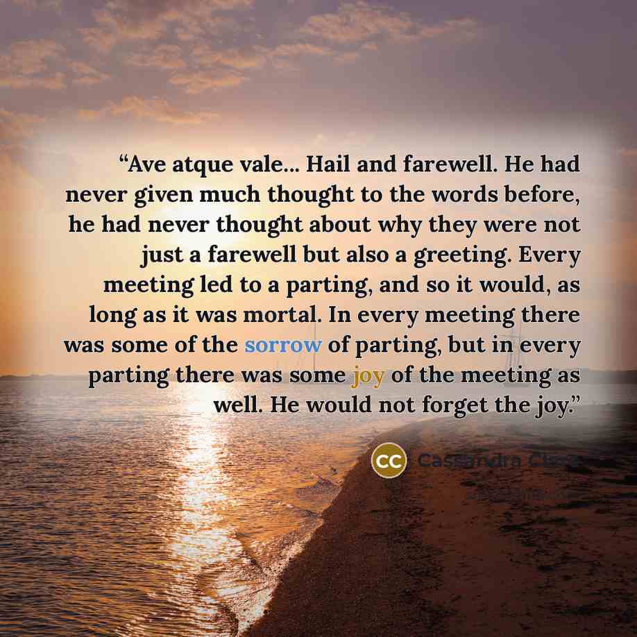 “Ave atque vale... Hail and farewell. He had never given much thought to the words before, he had never thought about why they were not just a farewell but also a greeting. Every meeting led to a parting, and so it would, as long as it was mortal. In every meeting there was some of the sorrow of…” quote by Cassandra Clare