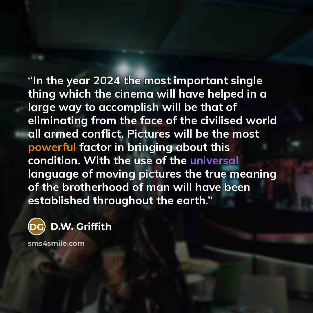 “In the year 2024 the most important single thing which the cinema will have helped in a large way to accomplish will be that of eliminating from the face of the civilised world all armed conflict. Pictures will be the most powerful factor in bringing about this condition. With the use of the…” quote by D.W. Griffith