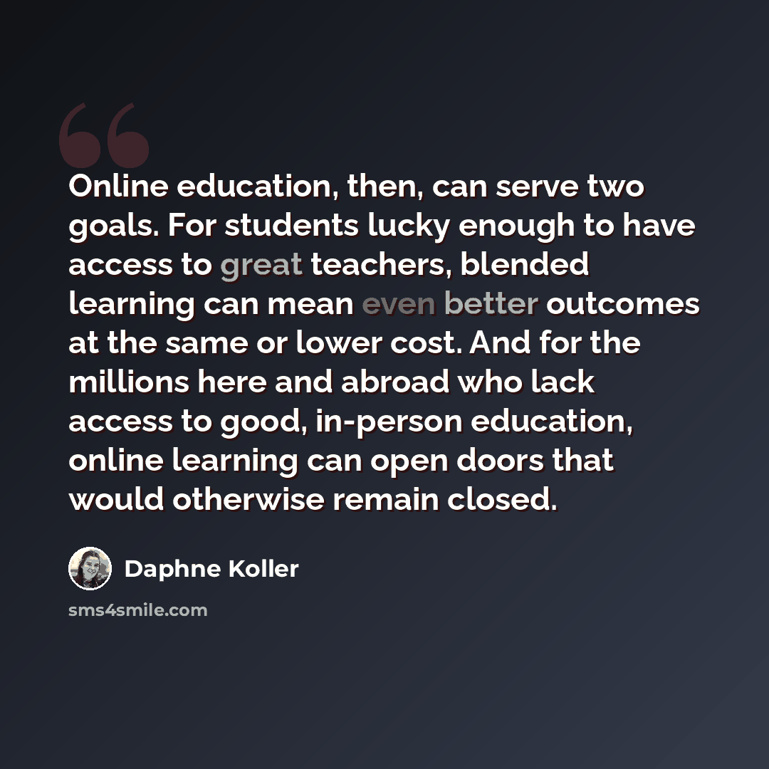 “Online education, then, can serve two goals. For students lucky enough to have access to great teachers, blended learning can mean even better outcomes at the same or lower cost. And for the millions here and abroad who lack access to good, in-person education, online learning can open doors that…” quote by Daphne Koller
