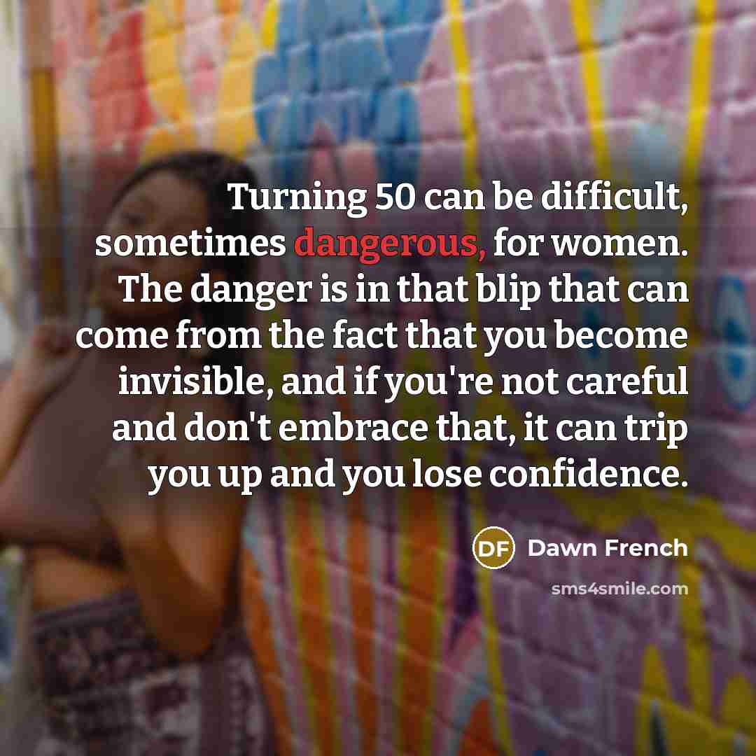 “Turning 50 can be difficult, sometimes dangerous, for women. The danger is in that blip that can come from the fact that you become invisible, and if you're not careful and don't embrace that, it can trip you up and you lose confidence.” quote by Dawn French