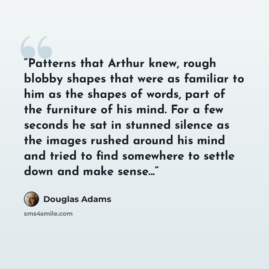 “Patterns that Arthur knew, rough blobby shapes that were as familiar to him as the shapes of words, part of the furniture of his mind. For a few seconds he sat in stunned silence as the images rushed around his mind and tried to find somewhere to settle down and make sense...” quote by Douglas Adams