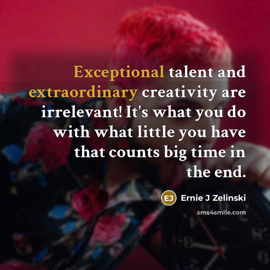 “Exceptional talent and extraordinary creativity are irrelevant! It's what you do with what little you have that counts big time in the end.” quote by Ernie J Zelinski