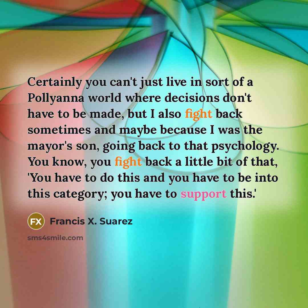 “Certainly you can't just live in sort of a Pollyanna world where decisions don't have to be made, but I also fight back sometimes and maybe because I was the mayor's son, going back to that psychology. You know, you fight back a little bit of that, 'You have to do this and you have to be into this…” quote by Francis X. Suarez