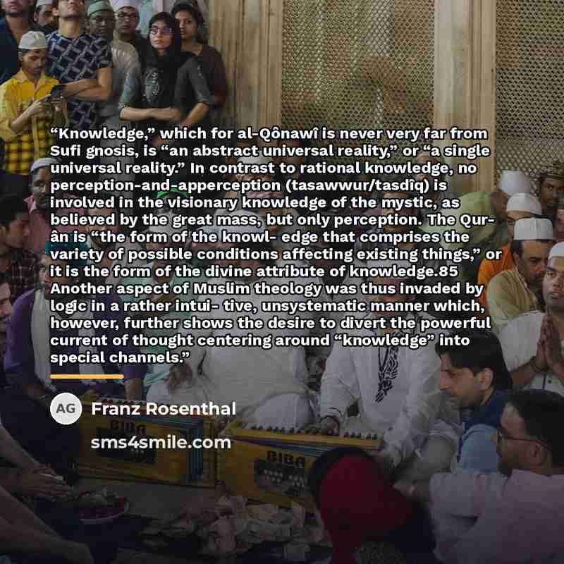 “Knowledge,” which for al-Qônawî is never very far from Sufi gnosis, is “an abstract universal reality,” or “a single universal reality.” In contrast to rational knowledge, no perception-and-apperception (tasawwur/tasdîq) is involved in the visionary knowledge of the mystic, as believed by the…” quote by Franz Rosenthal
