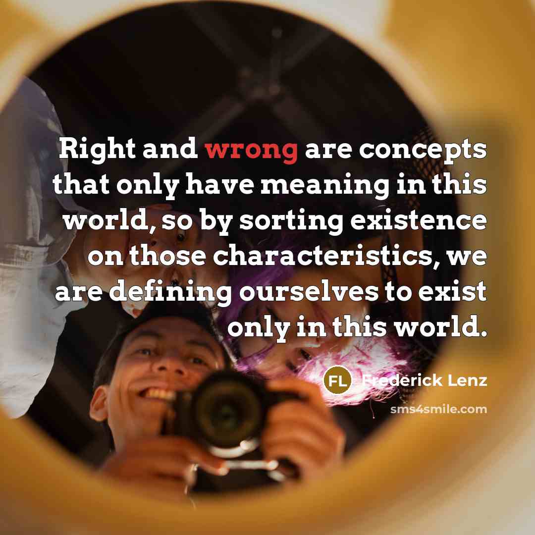 “Right and wrong are concepts that only have meaning in this world, so by sorting existence on those characteristics, we are defining ourselves to exist only in this world.” quote by Frederick Lenz