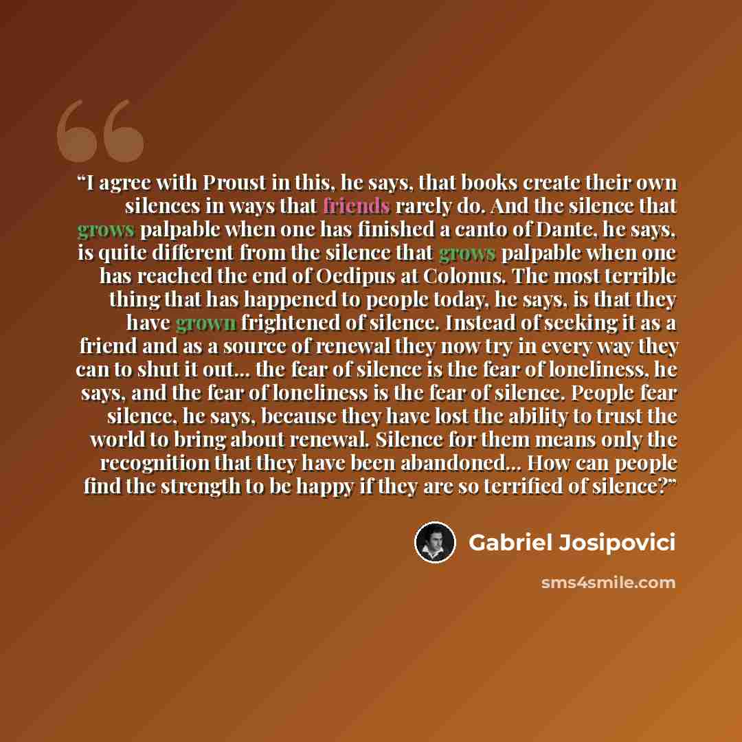“I agree with Proust in this, he says, that books create their own silences in ways that friends rarely do. And the silence that grows palpable when one has finished a canto of Dante, he says, is quite different from the silence that grows palpable when one has reached the end of Oedipus at…” quote by Gabriel Josipovici