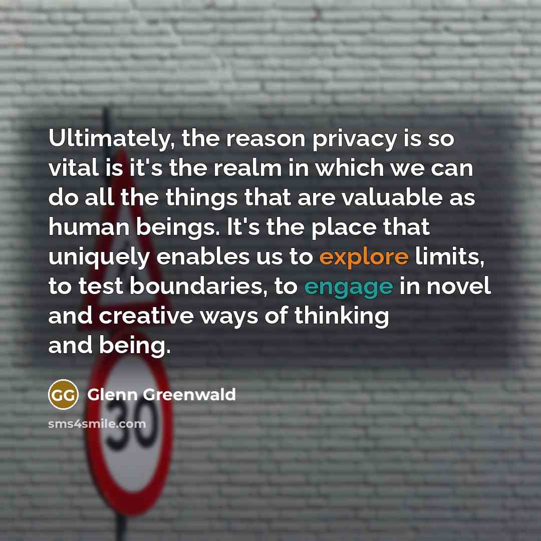 “Ultimately, the reason privacy is so vital is it's the realm in which we can do all the things that are valuable as human beings. It's the place that uniquely enables us to explore limits, to test boundaries, to engage in novel and creative ways of thinking and being.” quote by Glenn Greenwald