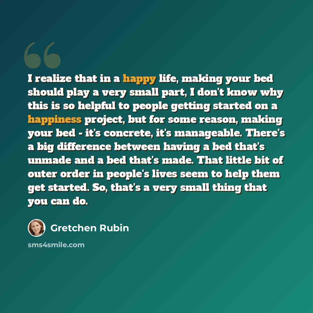 “I realize that in a happy life, making your bed should play a very small part, I don't know why this is so helpful to people getting started on a happiness project, but for some reason, making your bed - it's concrete, it's manageable. There's a big difference between having a bed that's unmade…” quote by Gretchen Rubin