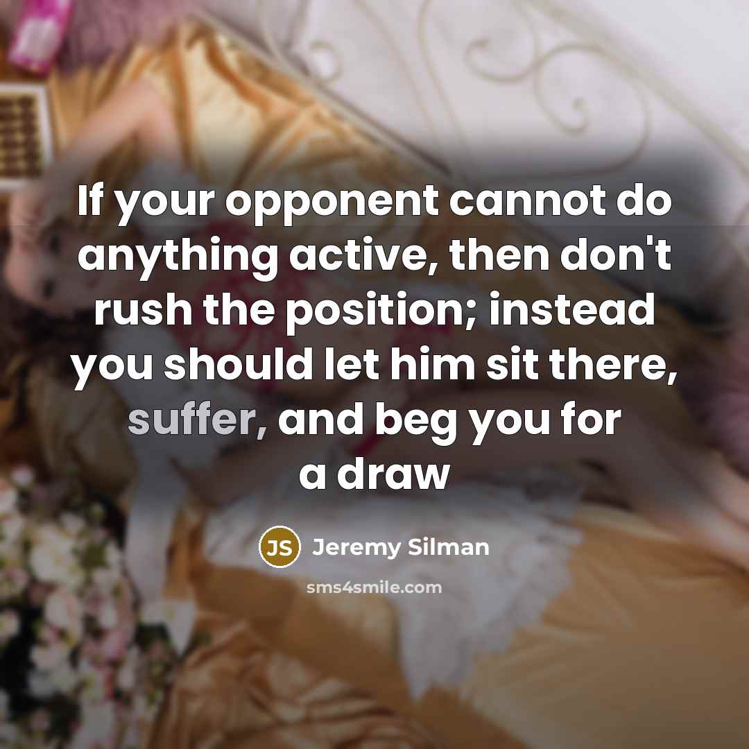 “If your opponent cannot do anything active, then don't rush the position; instead you should let him sit there, suffer, and beg you for a draw” quote by Jeremy Silman