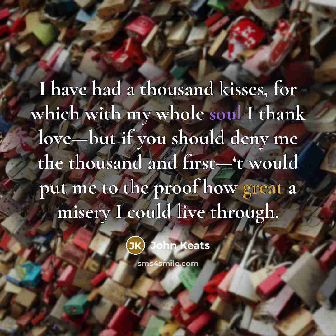“I have had a thousand kisses, for which with my whole soul I thank love—but if you should deny me the thousand and first—‘t would put me to the proof how great a misery I could live through.” quote by John Keats