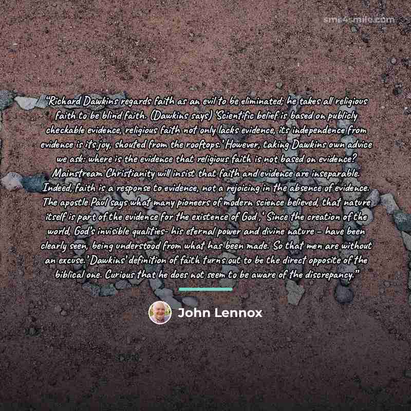 “Richard Dawkins regards faith as an evil to be eliminated; he takes all religious faith to be blind faith. (Dawkins says) ‘Scientific belief is based on publicly checkable evidence, religious faith not only lacks evidence, its independence from evidence is its joy, shouted from the rooftops.’…” quote by John Lennox