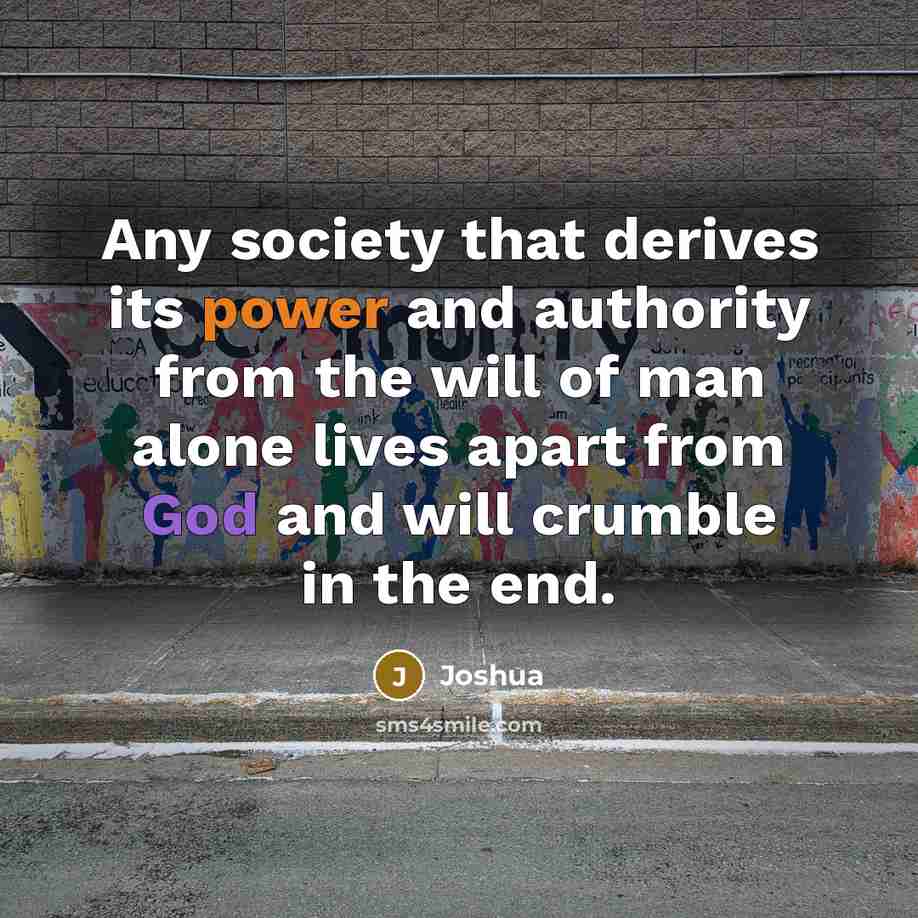“Any society that derives its power and authority from the will of man alone lives apart from God and will crumble in the end.” quote by Joshua