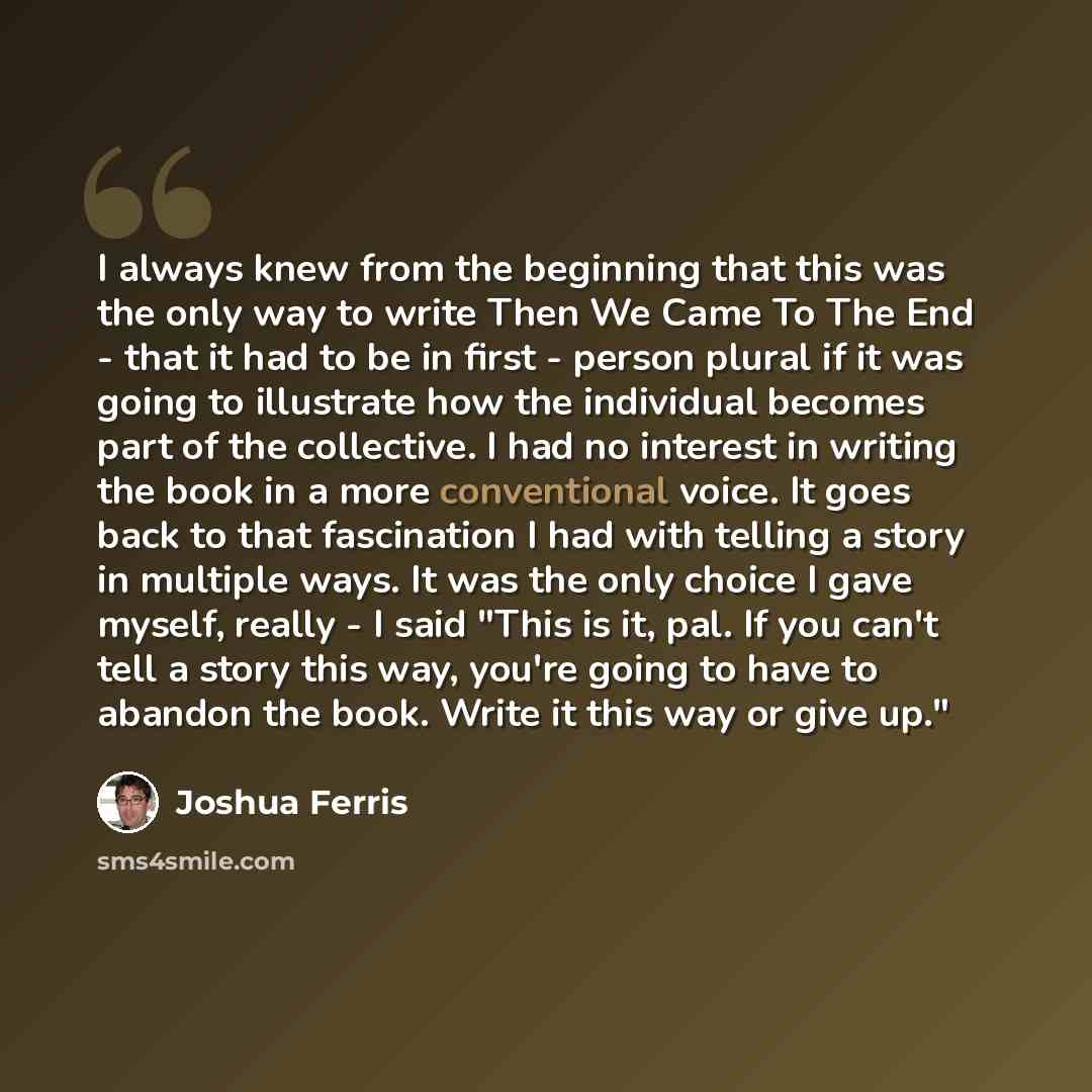 “I always knew from the beginning that this was the only way to write Then We Came To The End - that it had to be in first - person plural if it was going to illustrate how the individual becomes part of the collective. I had no interest in writing the book in a more conventional voice. It goes…” quote by Joshua Ferris
