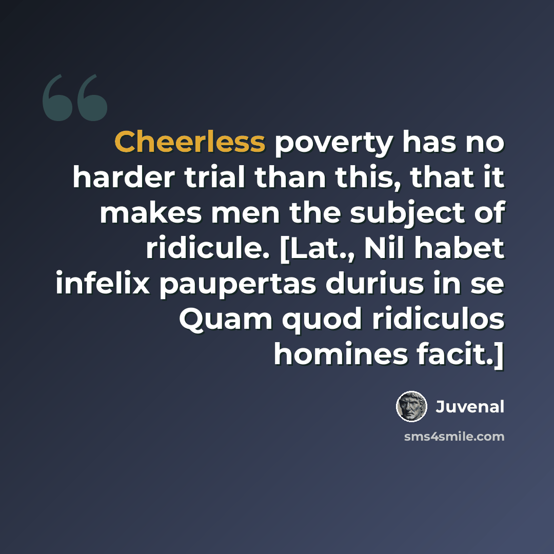 “Cheerless poverty has no harder trial than this, that it makes men the subject of ridicule. [Lat., Nil habet infelix paupertas durius in se Quam quod ridiculos homines facit.]” quote by Juvenal
