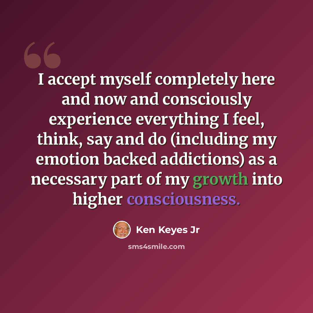 “I accept myself completely here and now and consciously experience everything I feel, think, say and do (including my emotion backed addictions) as a necessary part of my growth into higher consciousness.” quote by Ken Keyes Jr