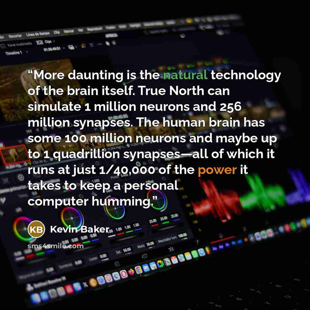 “More daunting is the natural technology of the brain itself. True North can simulate 1 million neurons and 256 million synapses. The human brain has some 100 million neurons and maybe up to 1 quadrillion synapses—all of which it runs at just 1/40,000 of the power it takes to keep a personal…” quote by Kevin Baker