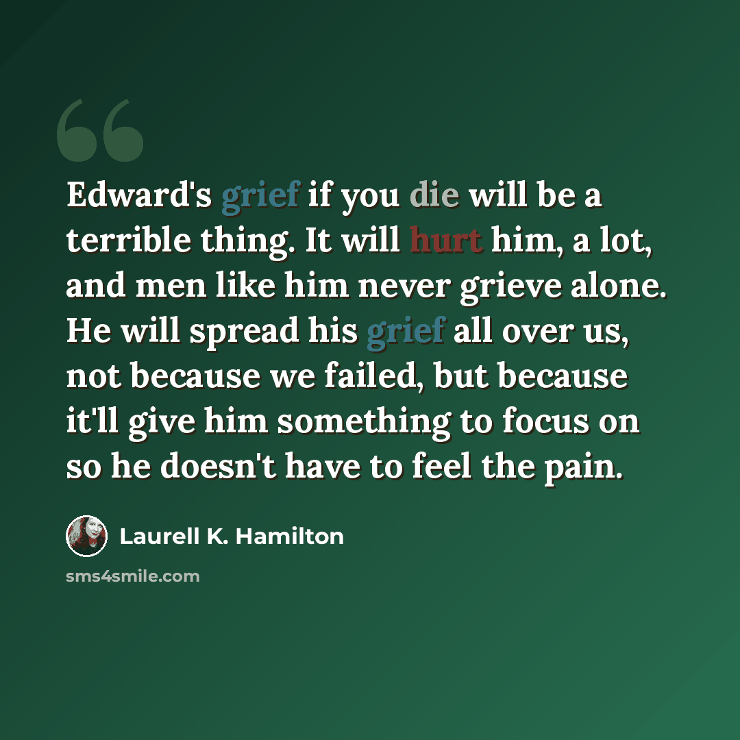 “Edward's grief if you die will be a terrible thing. It will hurt him, a lot, and men like him never grieve alone. He will spread his grief all over us, not because we failed, but because it'll give him something to focus on so he doesn't have to feel the pain.” quote by Laurell K. Hamilton