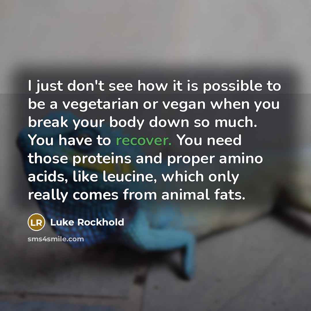 “I just don't see how it is possible to be a vegetarian or vegan when you break your body down so much. You have to recover. You need those proteins and proper amino acids, like leucine, which only really comes from animal fats.” quote by Luke Rockhold
