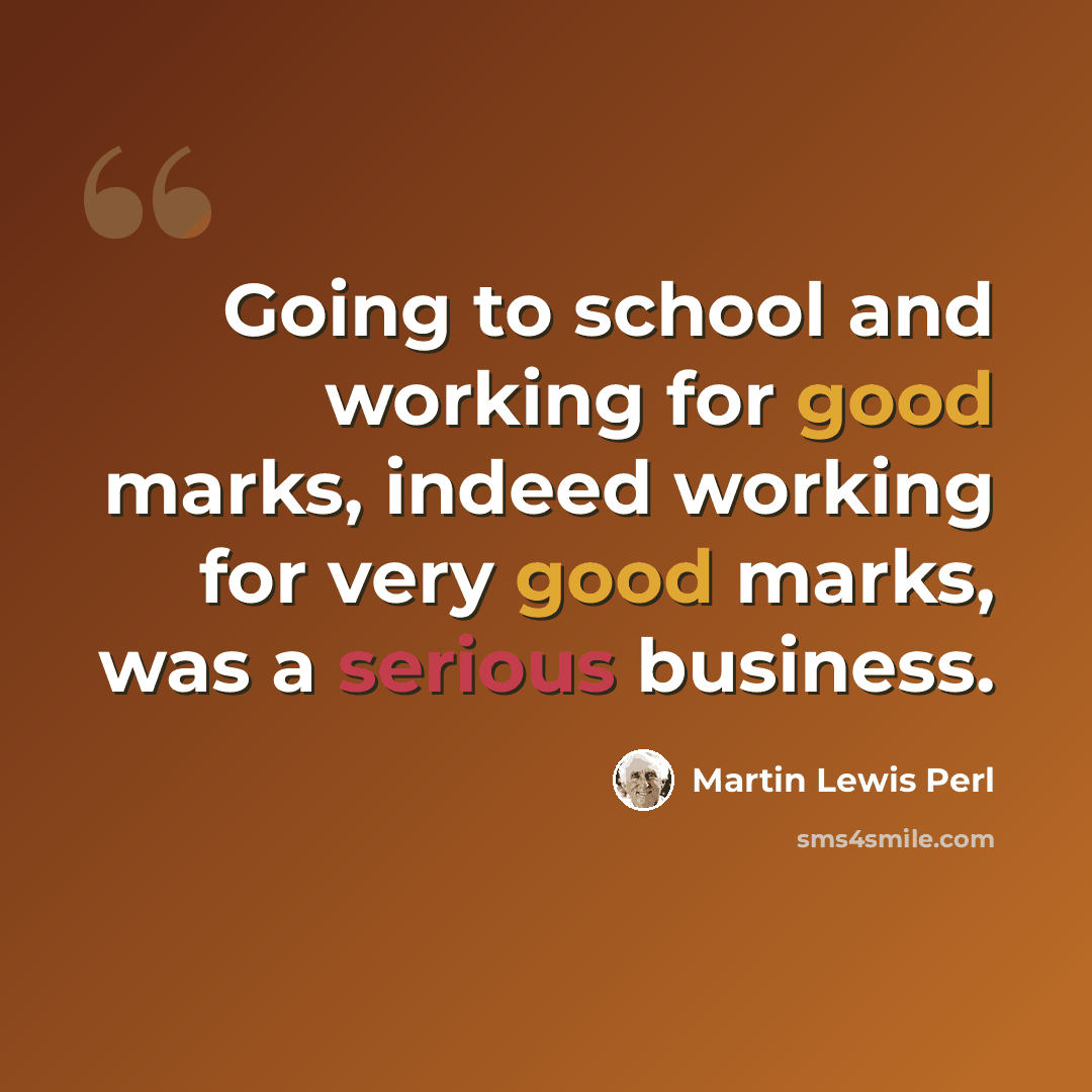 “Going to school and working for good marks, indeed working for very good marks, was a serious business.” quote by Martin Lewis Perl