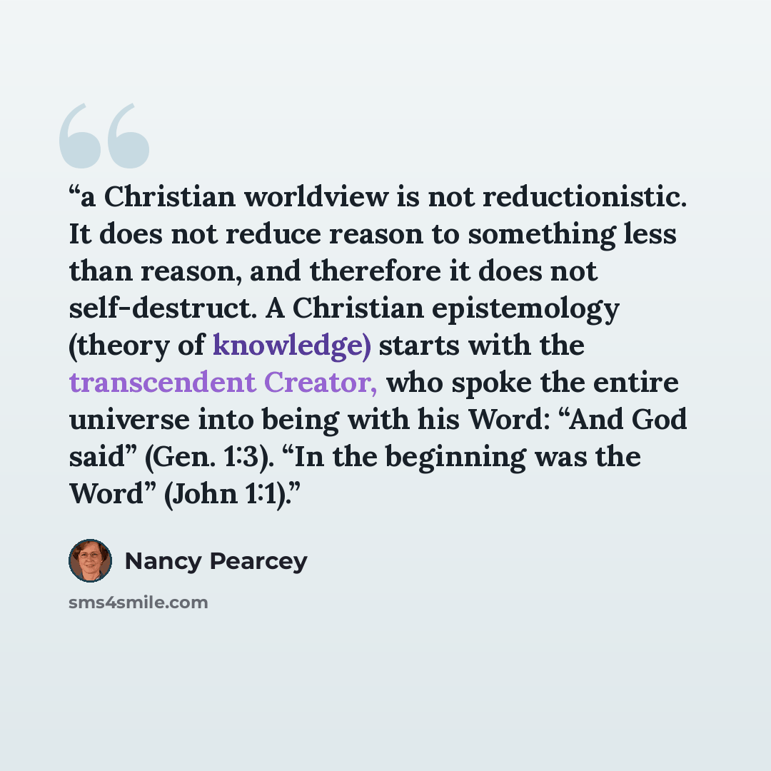 “a Christian worldview is not reductionistic. It does not reduce reason to something less than reason, and therefore it does not self-destruct. A Christian epistemology (theory of knowledge) starts with the transcendent Creator, who spoke the entire universe into being with his Word: “And God said”…” quote by Nancy Pearcey