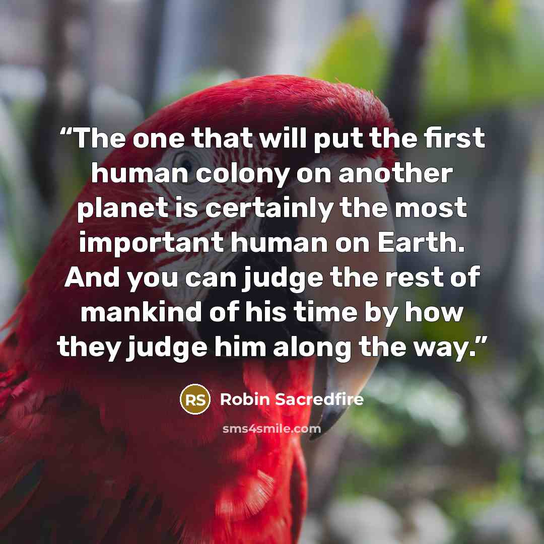 “The one that will put the first human colony on another planet is certainly the most important human on Earth. And you can judge the rest of mankind of his time by how they judge him along the way.” quote by Robin Sacredfire
