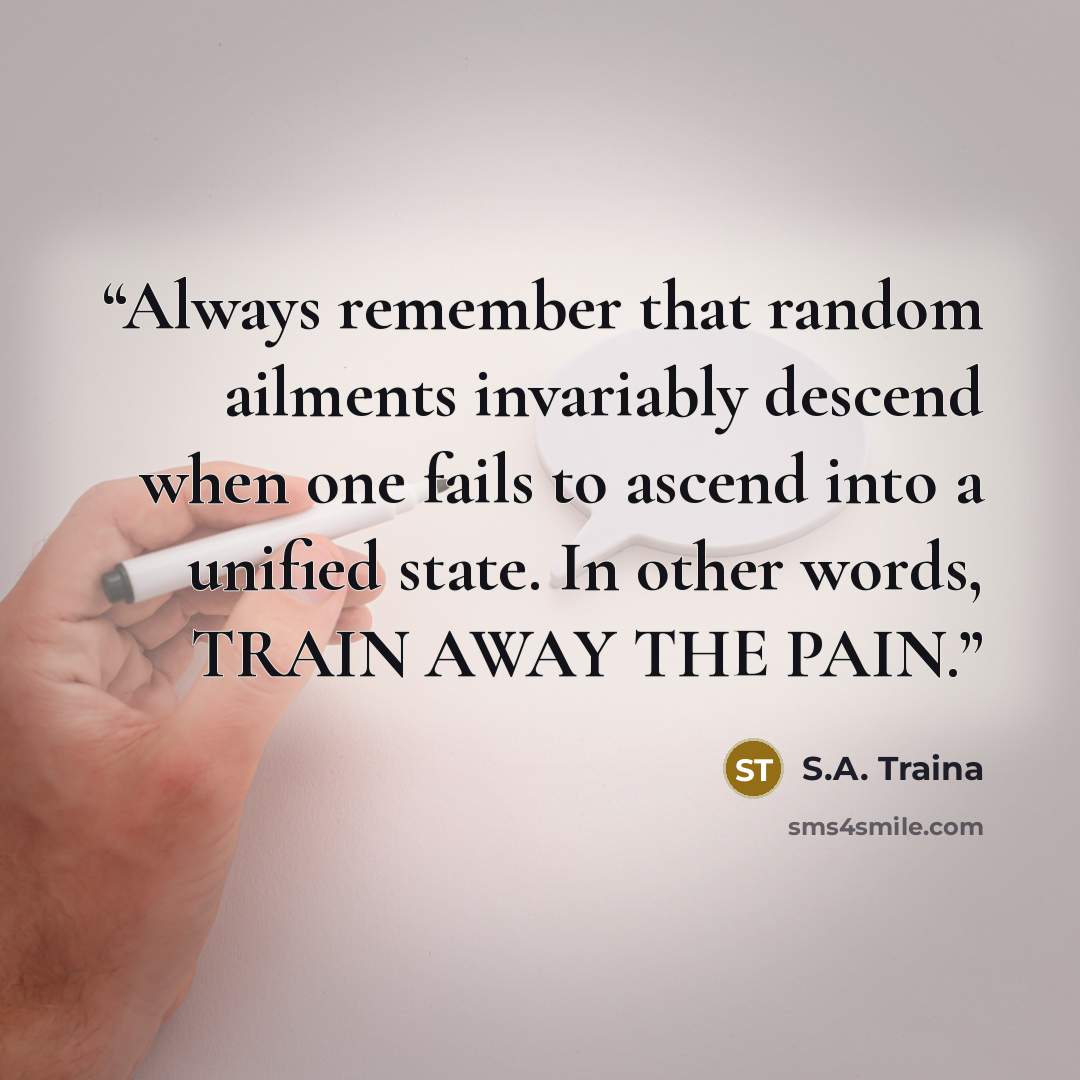 “Always remember that random ailments invariably descend when one fails to ascend into a unified state. In other words, TRAIN AWAY THE PAIN.” quote by S.A. Traina