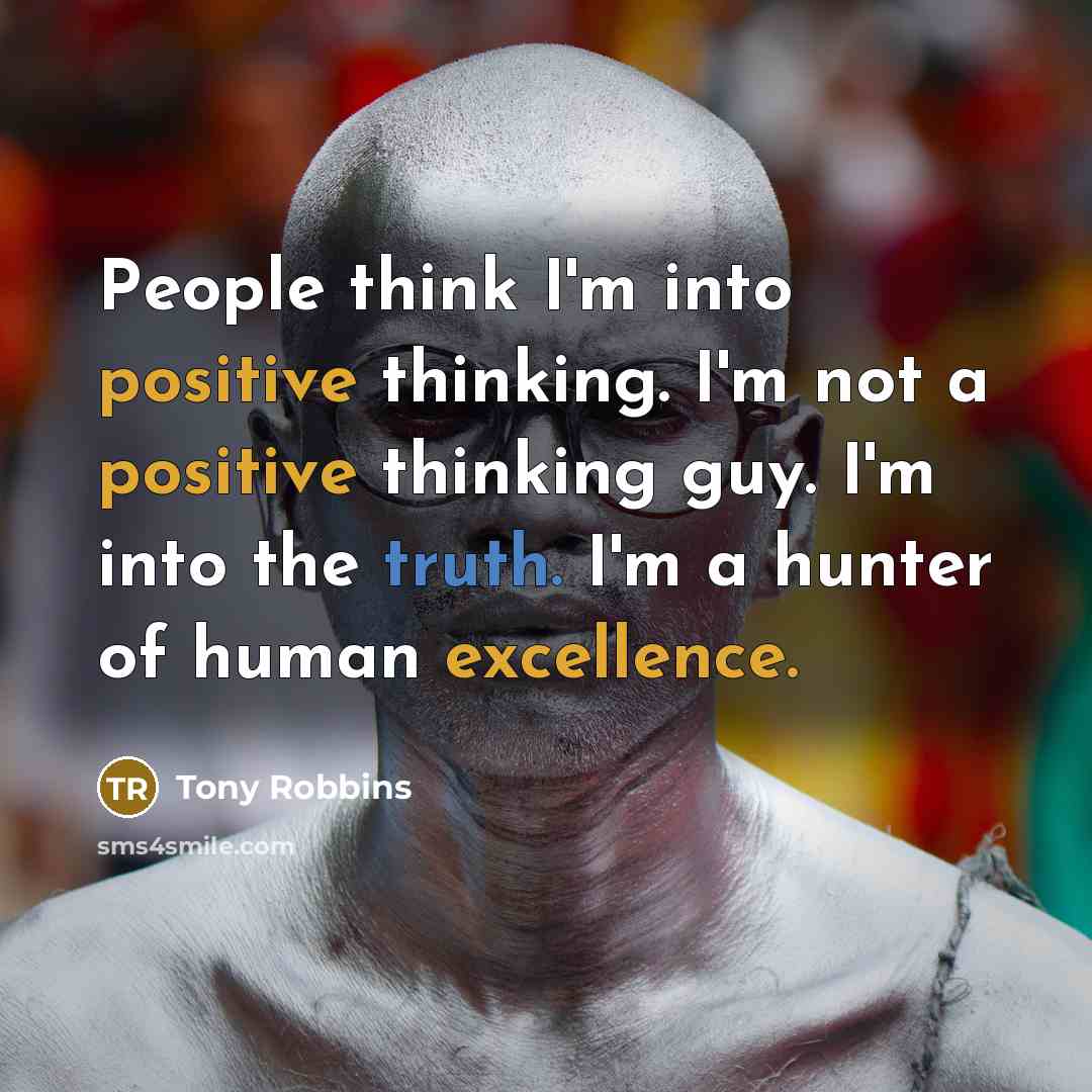 “People think I'm into positive thinking. I'm not a positive thinking guy. I'm into the truth. I'm a hunter of human excellence.” quote by Tony Robbins