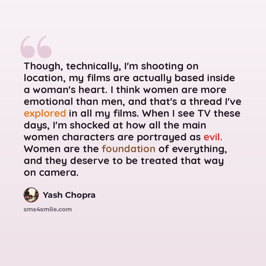 “Though, technically, I'm shooting on location, my films are actually based inside a woman's heart. I think women are more emotional than men, and that's a thread I've explored in all my films. When I see TV these days, I'm shocked at how all the main women characters are portrayed as evil. Women…” quote by Yash Chopra