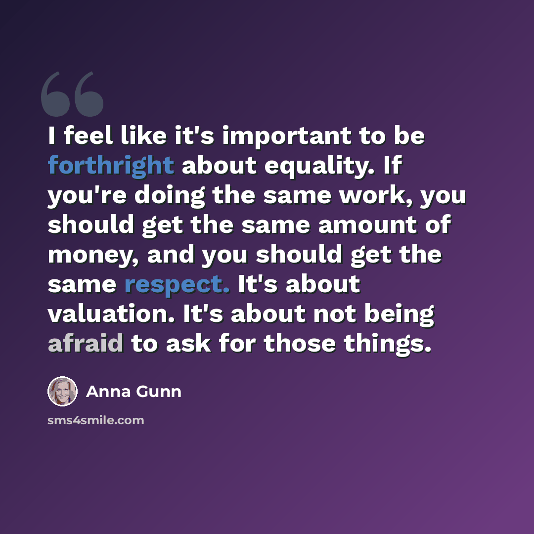 “I feel like it's important to be forthright about equality. If you're doing the same work, you should get the same amount of money, and you should get the same respect. It's about valuation. It's about not being afraid to ask for those things.” quote by Anna Gunn