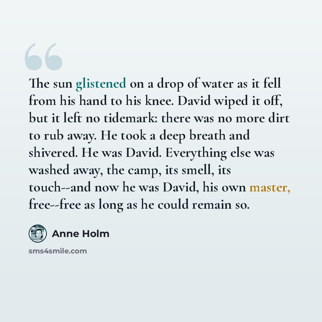 “The sun glistened on a drop of water as it fell from his hand to his knee. David wiped it off, but it left no tidemark: there was no more dirt to rub away. He took a deep breath and shivered. He was David. Everything else was washed away, the camp, its smell, its touch--and now he was David, his…” quote by Anne Holm