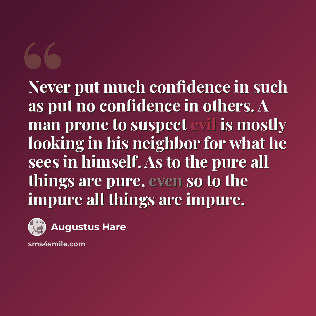 “Never put much confidence in such as put no confidence in others. A man prone to suspect evil is mostly looking in his neighbor for what he sees in himself. As to the pure all things are pure, even so to the impure all things are impure.” quote by Augustus Hare