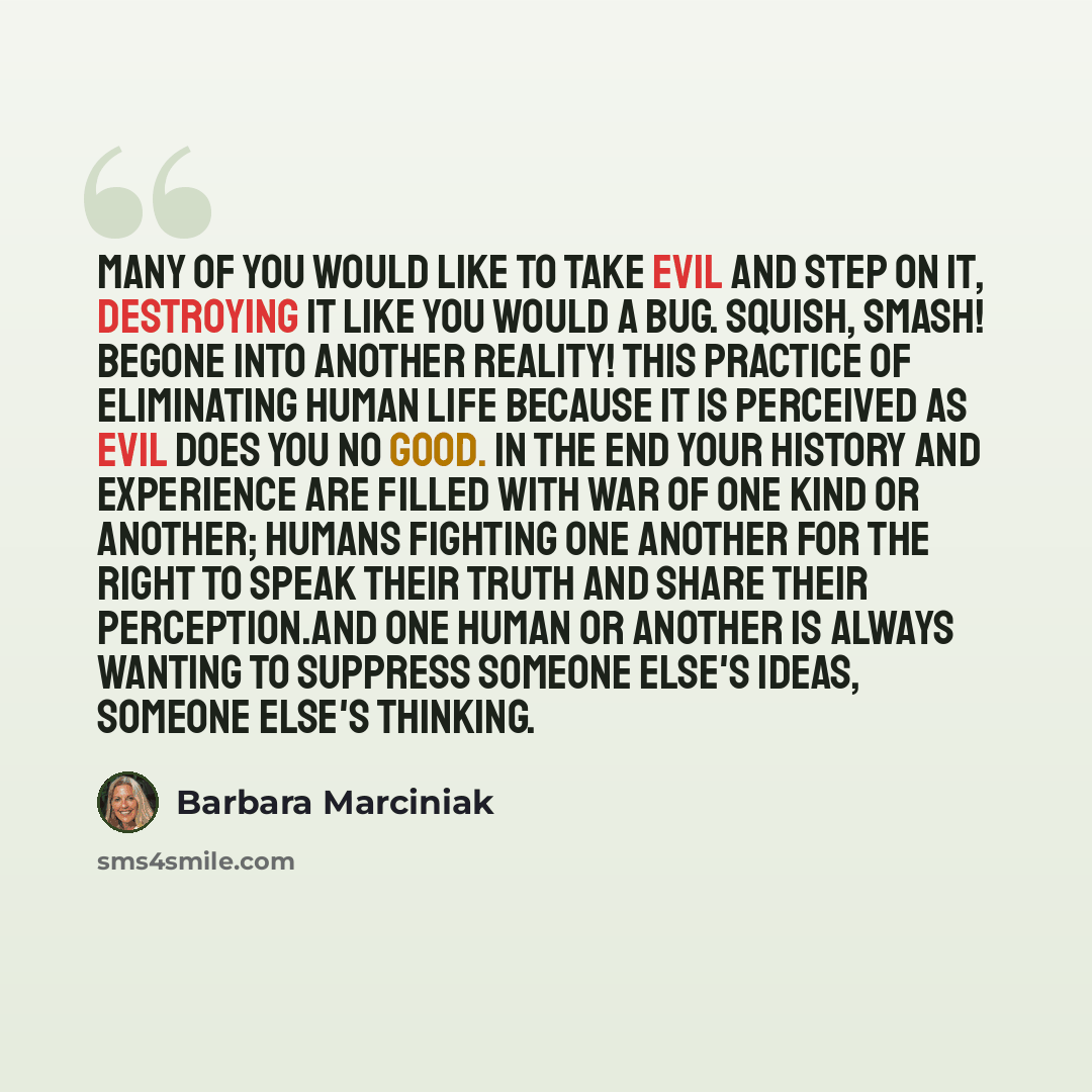 “Many of you would like to take evil and step on it, destroying it like you would a bug. Squish, smash! Begone into another reality! This practice of eliminating human life because it is perceived as evil does you no good. In the end your history and experience are filled with war of one kind or…” quote by Barbara Marciniak